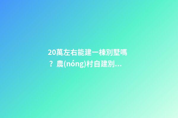 20萬左右能建一棟別墅嗎？農(nóng)村自建別墅的花費介紹??！